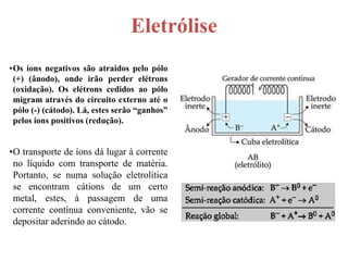 Eletrólise
•Os íons negativos são atraídos pelo pólo
 (+) (ânodo), onde irão perder elétrons
 (oxidação). Os elétrons cedidos ao pólo
 migram através do circuito externo até o
 pólo (-) (cátodo). Lá, estes serão “ganhos”
 pelos íons positivos (redução).


•O transporte de íons dá lugar à corrente
 no líquido com transporte de matéria.
 Portanto, se numa solução eletrolítica
 se encontram cátions de um certo
 metal, estes, à passagem de uma
 corrente contínua conveniente, vão se
 depositar aderindo ao cátodo.
 