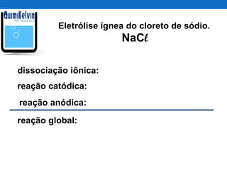 Eletrólise ígnea do cloreto de sódio.
NaCl
dissociação iônica:
reação catódica:
reação anódica:
reação global:
 