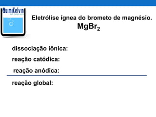 Eletrólise ígnea do brometo de magnésio.
MgBr2
dissociação iônica:
reação catódica:
reação anódica:
reação global:
 