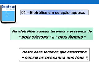 04 – Eletrólise em solução aquosa.
Na eletrólise aquosa teremos a presença de
“ DOIS CÁTIONS “ e “ DOIS ÂNIONS “
Neste caso teremos que observar a
“ ORDEM DE DESCARGA DOS ÍONS ”
 