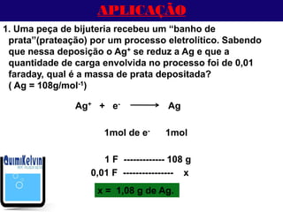 APLICAÇÃO
1. Uma peça de bijuteria recebeu um “banho de
prata”(prateação) por um processo eletrolítico. Sabendo
que nessa deposição o Ag+ se reduz a Ag e que a
quantidade de carga envolvida no processo foi de 0,01
faraday, qual é a massa de prata depositada?
( Ag = 108g/mol-1)
1mol de e- 1mol
Ag+ + e- Ag
0,01 F ---------------- x
1 F ------------- 108 g
x = 1,08 g de Ag.
 