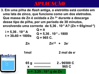 APLICAÇÃO
3. Em uma pilha de flash antiga, o eletrólito está contido em
uma lata de zinco, que funciona como um dos eletrodos.
Que massa de Zn é oxidada a Zn 2+ durante a descarga
desse tipo de pilha, por um período de 30 minutos,
envolvendo uma corrente de 5,36 . 10-1 A? (Zn = 65g/mol-1)
1mol 2 mol de e-
Zn Zn+2 + 2e-
65 g --------------- 2 x 96500 C
x = 3,25 . 10-1 g de Zn
i = 5,36 . 10-1 A
t = 30x60 = 1800s
Q = it
Q = 5,36 . 10-1 x 1800
Q = 965 C.
x --------------- 965 C
 