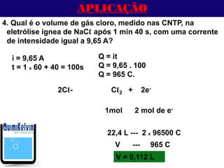 APLICAÇÃO
4. Qual é o volume de gás cloro, medido nas CNTP, na
eletrólise ígnea de NaCℓ após 1 min 40 s, com uma corrente
de intensidade igual a 9,65 A?
1mol 2 mol de e-
2Cℓ- Cℓ2 + 2e-
22,4 L --- 2 x 96500 C
V = 0,112 L
i = 9,65 A
t = 1 x 60 + 40 = 100s
Q = it
Q = 9,65 . 100
Q = 965 C.
V --- 965 C
 