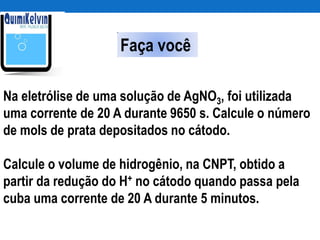 Na eletrólise de uma solução de AgNO3, foi utilizada
uma corrente de 20 A durante 9650 s. Calcule o número
de mols de prata depositados no cátodo.
Calcule o volume de hidrogênio, na CNPT, obtido a
partir da redução do H+ no cátodo quando passa pela
cuba uma corrente de 20 A durante 5 minutos.
Faça você
 