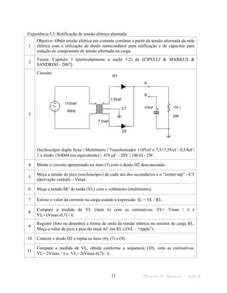 Marco A. Garms - 201311
Experiência I.3: Retificação de tensão elétrica alternada.
1
Objetivo: Obter tensão elétrica em corrente contínua a partir da tensão alternada da rede
elétrica com a utilização de diodo semicondutor para retificação e de capacitor para
redução de componente de tensão alternada na carga.
2
Teoria: Capítulo 3 (particularmente a seção 3.2) de [CIPELLI & MARKUS &
SANDRINI - 2007].
3
Circuito:
Osciloscópio duplo feixe | Multímetro | Transformador 110Vef x 7,5+7,5Vef / 0,5Aef |
2 x diodo 1N4004 (ou equivalente) | 470 µF – 20V | 100 Ω - 2W.
4 Monte o circuito apresentado no item (3) com o diodo D2 desconectado.
5
Meça a tensão de pico (osciloscópio) de cada um dos secundários e o “center-tap” - CT
(derivação central) – Vmax.
6 Meça a tensão DC de saída (VL) com o voltímetro (multímetro).
7 Estime o valor da corrente na carga usando a expressão: IL = VL / RL
8
Compare a medida de VL (item 6) com as estimativas: VL= Vmax / π e
VL= (Vmax-0,7) / π.
9
Registre (foto ou desenho) a forma de onda da tensão elétrica no resistor de carga RL.
Meça o valor de pico a pico do sinal AC em RL (∆VL – “ripple”).
10 Conecte o diodo D2 e repita os itens (6), (7) e (9).
11
Compare a medida de VL, obtida conforme a sequencia (10), com as estimativas:
VL= 2Vmax / π e VL= 2(Vmax-0,7) / π.
2W
D1
D2
CT
 