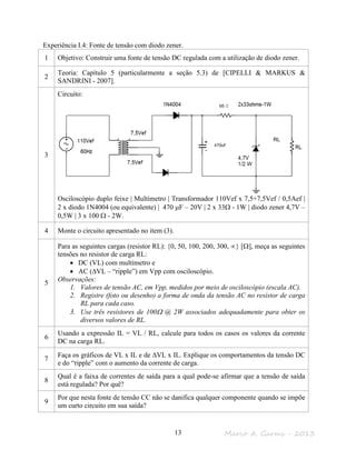Marco A. Garms - 201313
Experiência I.4: Fonte de tensão com diodo zener.
1 Objetivo: Construir uma fonte de tensão DC regulada com a utilização de diodo zener.
2
Teoria: Capítulo 5 (particularmente a seção 5.3) de [CIPELLI & MARKUS &
SANDRINI - 2007].
3
Circuito:
Osciloscópio duplo feixe | Multímetro | Transformador 110Vef x 7,5+7,5Vef / 0,5Aef |
2 x diodo 1N4004 (ou equivalente) | 470 µF – 20V | 2 x 33Ω - 1W | diodo zener 4,7V –
0,5W | 3 x 100 Ω - 2W.
4 Monte o circuito apresentado no item (3).
5
Para as seguintes cargas (resistor RL): {0, 50, 100, 200, 300, ∝} [Ω], meça as seguintes
tensões no resistor de carga RL:
• DC (VL) com multímetro e
• AC (∆VL – “ripple”) em Vpp com osciloscópio.
Observações:
1. Valores de tensão AC, em Vpp, medidos por meio de osciloscópio (escala AC).
2. Registre (foto ou desenho) a forma de onda da tensão AC no resistor de carga
RL para cada caso.
3. Use três resistores de 100Ω @ 2W associados adequadamente para obter os
diversos valores de RL.
6
Usando a expressão IL = VL / RL, calcule para todos os casos os valores da corrente
DC na carga RL.
7
Faça os gráficos de VL x IL e de ∆VL x IL. Explique os comportamentos da tensão DC
e do “ripple” com o aumento da corrente de carga.
8
Qual é a faixa de correntes de saída para a qual pode-se afirmar que a tensão de saída
está regulada? Por quê?
9
Por que nesta fonte de tensão CC não se danifica qualquer componente quando se impõe
um curto circuito em sua saída?
RL
 