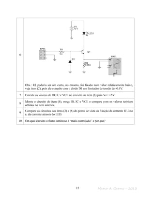 Marco A. Garms - 201315
6
Obs.: R1 poderia ser um curto, no entanto, foi fixado num valor relativamente baixo,
veja item (2), pois ele compõe com o diodo D1 um limitador de tensão de -0.6V.
7 Calcule os valores de IB, IC e VCE no circuito do item (6) para Ve= ±5V.
8
Monte o circuito do item (6), meça IB, IC e VCE e compare com os valores teóricos
obtidos no item anterior.
9
Compare os circuitos dos itens (2) e (6) do ponto de vista da fixação da corrente IC, isto
é, da corrente através do LED.
10 Em qual circuito o fluxo luminoso é “mais controlado” e por que?
 