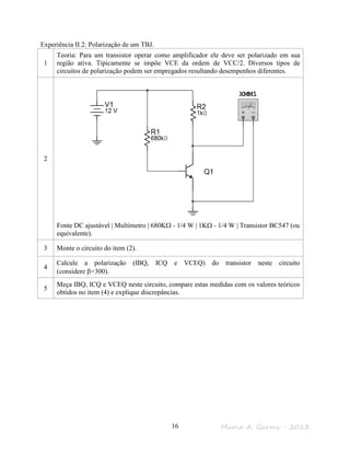 Marco A. Garms - 201316
Experiência II.2: Polarização de um TBJ.
1
Teoria: Para um transistor operar como amplificador ele deve ser polarizado em sua
região ativa. Tipicamente se impõe VCE da ordem de VCC/2. Diversos tipos de
circuitos de polarização podem ser empregados resultando desempenhos diferentes.
2
Fonte DC ajustável | Multímetro | 680KΩ - 1/4 W | 1KΩ - 1/4 W | Transistor BC547 (ou
equivalente).
3 Monte o circuito do item (2).
4
Calcule a polarização (IBQ, ICQ e VCEQ) do transistor neste circuito
(considere β=300).
5
Meça IBQ, ICQ e VCEQ neste circuito, compare estas medidas com os valores teóricos
obtidos no item (4) e explique discrepâncias.
 