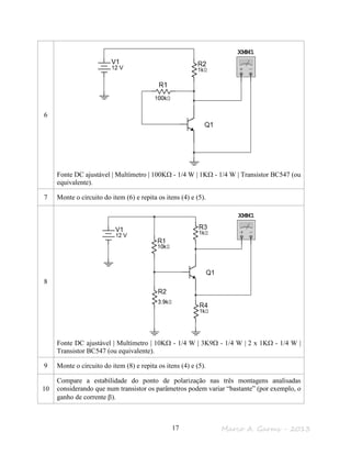 Marco A. Garms - 201317
6
Fonte DC ajustável | Multímetro | 100KΩ - 1/4 W | 1KΩ - 1/4 W | Transistor BC547 (ou
equivalente).
7 Monte o circuito do item (6) e repita os itens (4) e (5).
8
Fonte DC ajustável | Multímetro | 10KΩ - 1/4 W | 3K9Ω - 1/4 W | 2 x 1KΩ - 1/4 W |
Transistor BC547 (ou equivalente).
9 Monte o circuito do item (8) e repita os itens (4) e (5).
10
Compare a estabilidade do ponto de polarização nas três montagens analisadas
considerando que num transistor os parâmetros podem variar “bastante” (por exemplo, o
ganho de corrente β).
 