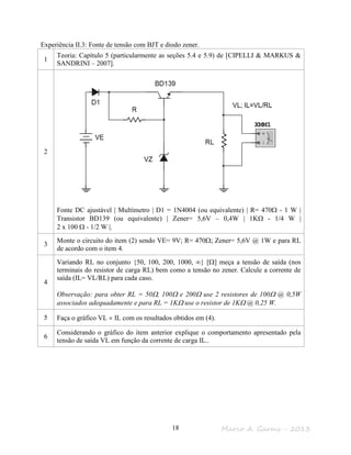 Marco A. Garms - 201318
Experiência II.3: Fonte de tensão com BJT e diodo zener.
1
Teoria: Capítulo 5 (particularmente as seções 5.4 e 5.9) de [CIPELLI & MARKUS &
SANDRINI – 2007].
2
Fonte DC ajustável | Multímetro | D1 = 1N4004 (ou equivalente) | R= 470Ω - 1 W |
Transistor BD139 (ou equivalente) | Zener= 5,6V – 0,4W | 1KΩ - 1/4 W |
2 x 100 Ω - 1/2 W |.
3
Monte o circuito do item (2) sendo VE= 9V; R= 470Ω; Zener= 5,6V @ 1W e para RL
de acordo com o item 4.
4
Variando RL no conjunto {50, 100, 200, 1000, ∞} [Ω] meça a tensão de saída (nos
terminais do resistor de carga RL) bem como a tensão no zener. Calcule a corrente de
saída (IL= VL/RL) para cada caso.
Observação: para obter RL = 50Ω, 100Ω e 200Ω use 2 resistores de 100Ω @ 0,5W
associados adequadamente e para RL = 1KΩ use o resistor de 1KΩ @ 0,25 W.
5 Faça o gráfico VL × IL com os resultados obtidos em (4).
6
Considerando o gráfico do item anterior explique o comportamento apresentado pela
tensão de saída VL em função da corrente de carga IL..
 
