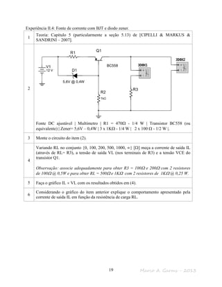 Marco A. Garms - 201319
Experiência II.4: Fonte de corrente com BJT e diodo zener.
1
Teoria: Capítulo 5 (particularmente a seção 5.13) de [CIPELLI & MARKUS &
SANDRINI – 2007].
2
Fonte DC ajustável | Multímetro | R1 = 470Ω - 1/4 W | Transistor BC558 (ou
equivalente) | Zener= 5,6V – 0,4W | 3 x 1KΩ - 1/4 W | 2 x 100 Ω - 1/2 W |.
3 Monte o circuito do item (2).
4
Variando RL no conjunto {0, 100, 200, 500, 1000, ∞} [Ω] meça a corrente de saída IL
(através de RL= R3), a tensão de saída VL (nos terminais de R3) e a tensão VCE do
transistor Q1.
Observação: associe adequadamente para obter R3 = 100Ω e 200Ω com 2 resistores
de 100Ω @ 0,5W e para obter RL = 500Ω e 1KΩ com 2 resistores de 1KΩ @ 0,25 W.
5 Faça o gráfico IL × VL com os resultados obtidos em (4).
6
Considerando o gráfico do item anterior explique o comportamento apresentado pela
corrente de saída IL em função da resistência de carga RL.
0,4W
BC558
5,6V @ 0,4W
 