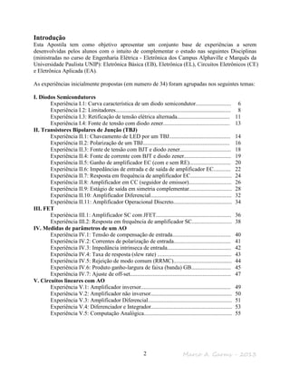 Marco A. Garms - 20132
Introdução
Esta Apostila tem como objetivo apresentar um conjunto base de experiências a serem
desenvolvidas pelos alunos com o intuito de complementar o estudo nas seguintes Disciplinas
(ministradas no curso de Engenharia Elétrica - Eletrônica dos Campus Alphaville e Marquês da
Universidade Paulista UNIP): Eletrônica Básica (EB), Eletrônica (EL), Circuitos Eletrônicos (CE)
e Eletrônica Aplicada (EA).
As experiências inicialmente propostas (em numero de 34) foram agrupadas nos seguintes temas:
I. Diodos Semicondutores
Experiência I.1: Curva característica de um diodo semicondutor......................... 6
Experiência I.2: Limitadores................................................................................. 8
Experiência I.3: Retificação de tensão elétrica alternada..................................... 11
Experiência I.4: Fonte de tensão com diodo zener............................................... 13
II. Transistores Bipolares de Junção (TBJ)
Experiência II.1: Chaveamento de LED por um TBJ........................................... 14
Experiência II.2: Polarização de um TBJ............................................................. 16
Experiência II.3: Fonte de tensão com BJT e diodo zener.................................... 18
Experiência II.4: Fonte de corrente com BJT e diodo zener................................. 19
Experiência II.5: Ganho de amplificador EC (com e sem RE)............................. 20
Experiência II.6: Impedâncias de entrada e de saída de amplificador EC............ 22
Experiência II.7: Resposta em frequência de amplificador EC............................. 24
Experiência II.8: Amplificador em CC (seguidor de emissor).............................. 26
Experiência II.9: Estágio de saída em simetria complementar.............................. 28
Experiência II.10: Amplificador Diferencial......................................................... 32
Experiência II.11: Amplificador Operacional Discreto......................................... 34
III. FET
Experiência III.1: Amplificador SC com JFET..................................................... 36
Experiência III.2: Resposta em frequência de amplificador SC............................ 38
IV. Medidas de parâmetros de um AO
Experiência IV.1: Tensão de compensação de entrada......................................... 40
Experiência IV.2: Correntes de polarização de entrada........................................ 41
Experiência IV.3: Impedância intrínseca de entrada............................................. 42
Experiência IV.4: Taxa de resposta (slew rate) .................................................... 43
Experiência IV.5: Rejeição de modo comum (RRMC)......................................... 44
Experiência IV.6: Produto ganho-largura de faixa (banda) GB............................ 45
Experiência IV.7: Ajuste de off-set....................................................................... 47
V. Circuitos lineares com AO
Experiência V.1: Amplificador inversor............................................................... 49
Experiência V.2: Amplificador não inversor......................................................... 50
Experiência V.3: Amplificador Diferencial........................................................... 51
Experiência V.4: Diferenciador e Integrador......................................................... 53
Experiência V.5: Computação Analógica.............................................................. 55
 