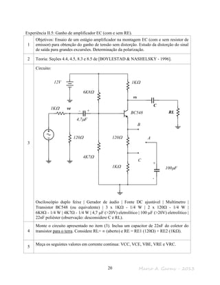 Marco A. Garms - 201320
Experiência II.5: Ganho de amplificador EC (com e sem RE).
1
Objetivos: Ensaio de um estágio amplificador na montagem EC (com e sem resistor de
emissor) para obtenção do ganho de tensão sem distorção. Estudo da distorção do sinal
de saída para grandes excursões. Determinação da polarização.
2 Teoria: Seções 4.4, 4.5, 8.3 e 8.5 de [BOYLESTAD & NASHELSKY - 1996].
3
Circuito:
Osciloscópio duplo feixe | Gerador de áudio | Fonte DC ajustável | Multímetro |
Transistor BC548 (ou equivalente) | 3 x 1KΩ - 1/4 W | 2 x 120Ω - 1/4 W |
6K8Ω - 1/4 W | 4K7Ω - 1/4 W | 4,7 µF (>20V) eletrolítico | 100 µF (>20V) eletrolítico |
22nF poliéster (observação: desconsidere C e RL).
4
Monte o circuito apresentado no item (3). Inclua um capacitor de 22nF do coletor do
transistor para o terra. Considere RL= ∞ (aberto) e RE = RE1 (120Ω) + RE2 (1KΩ).
5
Meça os seguintes valores em corrente continua: VCC, VCE, VBE, VRE e VRC.
vs
ve
120Ω
1KΩ
6K8Ω
4K7Ω
1KΩ
120Ω
1KΩ
RL
12V
4,7µF
100µF
A
B
C
- +
+
-
BC548
C
 