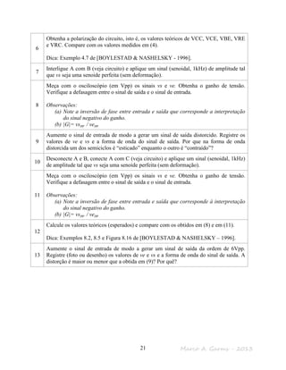 Marco A. Garms - 201321
6
Obtenha a polarização do circuito, isto é, os valores teóricos de VCC, VCE, VBE, VRE
e VRC. Compare com os valores medidos em (4).
Dica: Exemplo 4.7 de [BOYLESTAD & NASHELSKY - 1996].
7
Interligue A com B (veja circuito) e aplique um sinal (senoidal, 1kHz) de amplitude tal
que vs seja uma senoide perfeita (sem deformação).
8
Meça com o osciloscópio (em Vpp) os sinais vs e ve. Obtenha o ganho de tensão.
Verifique a defasagem entre o sinal de saída e o sinal de entrada.
Observações:
(a) Note a inversão de fase entre entrada e saída que corresponde a interpretação
do sinal negativo do ganho.
(b) |G|= vspp / vepp
9
Aumente o sinal de entrada de modo a gerar um sinal de saída distorcido. Registre os
valores de ve e vs e a forma de onda do sinal de saída. Por que na forma de onda
distorcida um dos semiciclos é “esticado” enquanto o outro é “contraído”?
10
Desconecte A e B, conecte A com C (veja circuito) e aplique um sinal (senoidal, 1kHz)
de amplitude tal que vs seja uma senoide perfeita (sem deformação).
11
Meça com o osciloscópio (em Vpp) os sinais vs e ve. Obtenha o ganho de tensão.
Verifique a defasagem entre o sinal de saída e o sinal de entrada.
Observações:
(a) Note a inversão de fase entre entrada e saída que corresponde à interpretação
do sinal negativo do ganho.
(b) |G|= vspp / vepp
12
Calcule os valores teóricos (esperados) e compare com os obtidos em (8) e em (11).
Dica: Exemplos 8.2, 8.5 e Figura 8.16 de [BOYLESTAD & NASHELSKY – 1996].
13
Aumente o sinal de entrada de modo a gerar um sinal de saída da ordem de 6Vpp.
Registre (foto ou desenho) os valores de ve e vs e a forma de onda do sinal de saída. A
distorção é maior ou menor que a obtida em (9)? Por quê?
 