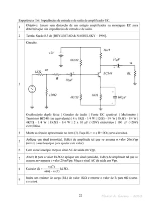 Marco A. Garms - 201322
Experiência II.6: Impedâncias de entrada e de saída de amplificador EC.
1
Objetivo: Ensaio sem distorção de um estágio amplificador na montagem EC para
determinação das impedâncias de entrada e de saída.
2 Teoria: Seção 8.3 de [BOYLESTAD & NASHELSKY – 1996].
3
Circuito:
Osciloscópio duplo feixe | Gerador de áudio | Fonte DC ajustável | Multímetro |
Transistor BC548 (ou equivalente) | 4 x 1KΩ - 1/4 W | 120Ω - 1/4 W | 6K8Ω - 1/4 W |
4K7Ω - 1/4 W | 1K5Ω - 1/4 W | 2 x 10 µF (>20V) eletrolítico | 100 µF (>20V)
eletrolítico.
4 Monte o circuito apresentado no item (3). Faça RL= ∞ e R= 0Ω (curto-circuito).
5
Aplique um sinal (senoidal, 1kHz) de amplitude tal que ve assuma o valor 20mVpp
(utilize o osciloscópio para ajustar este valor).
6 Com o osciloscópio meça o sinal AC de saída em Vpp.
7
Altere R para o valor 1K5Ω e aplique um sinal (senoidal, 1kHz) de amplitude tal que ve
assuma novamente o valor 20 mVpp. Meça o sinal AC de saída em Vpp.
8 Calcule Ω
−
= 51
)7()6(
)7(
K
vsvs
vs
Ri .
9
Insira um resistor de carga (RL) de valor 1KΩ e retorne o valor de R para 0Ω (curto-
circuito).
vs
ve
120Ω
1KΩ
6K8Ω
4K7Ω
1KΩ
R
1KΩ
RL
12V
10µF
100µF
- +
+
-
BC548
10µF
+ -
 