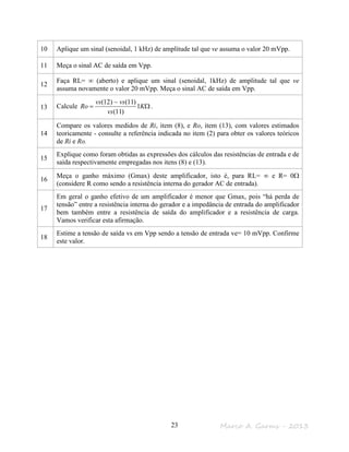Marco A. Garms - 201323
10 Aplique um sinal (senoidal, 1 kHz) de amplitude tal que ve assuma o valor 20 mVpp.
11 Meça o sinal AC de saída em Vpp.
12
Faça RL= ∞ (aberto) e aplique um sinal (senoidal, 1kHz) de amplitude tal que ve
assuma novamente o valor 20 mVpp. Meça o sinal AC de saída em Vpp.
13 Calcule Ω
−
= K
vs
vsvs
Ro 1
)11(
)11()12(
.
14
Compare os valores medidos de Ri, item (8), e Ro, item (13), com valores estimados
teoricamente - consulte a referência indicada no item (2) para obter os valores teóricos
de Ri e Ro.
15
Explique como foram obtidas as expressões dos cálculos das resistências de entrada e de
saída respectivamente empregadas nos itens (8) e (13).
16
Meça o ganho máximo (Gmax) deste amplificador, isto é, para RL= ∞ e R= 0Ω
(considere R como sendo a resistência interna do gerador AC de entrada).
17
Em geral o ganho efetivo de um amplificador é menor que Gmax, pois “há perda de
tensão” entre a resistência interna do gerador e a impedância de entrada do amplificador
bem também entre a resistência de saída do amplificador e a resistência de carga.
Vamos verificar esta afirmação.
18
Estime a tensão de saída vs em Vpp sendo a tensão de entrada ve= 10 mVpp. Confirme
este valor.
 