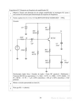Marco A. Garms - 201324
Experiência II.7: Resposta em frequência de amplificador EC.
1
Objetivo: Ensaio sem distorção de um estágio amplificador na montagem EC (com e
sem resistor de emissor) para determinação da resposta em frequência.
2 Teoria: seções 4.4, 4.5, 11.6 e 11.9 de [BOYLESTAD & NASHELSKY – 1996].
3
Circuito:
Osciloscópio duplo feixe | Gerador de áudio | Fonte DC ajustável | Multímetro |
Transistor BC548 (ou equivalente) | 3 x 1KΩ - 1/4 W | 2 x 100Ω - 1/4 W | 6K8Ω - 1/4
W | 4K7Ω - 1/4 W | 1 µF (>20V) eletrolítico | 100 µF (>20V) eletrolítico | 33nF
poliester.
4
Monte o circuito apresentado no item (3).
5
Note que RL= ∞ (aberto).
vs
ve
100Ω
1KΩ
RB1
6K8Ω
RB2
4K7Ω
RC
1KΩ
RE1
100Ω
RE2
1KΩ
C2
33nF
12V
C1
1µF
C3
100µF
- +
+
-
BC548
 