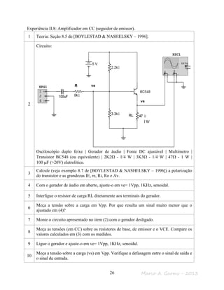 Marco A. Garms - 201326
Experiência II.8: Amplificador em CC (seguidor de emissor).
1 Teoria: Seção 8.5 de [BOYLESTAD & NASHELSKY – 1996].
2
Circuito:
Osciloscópio duplo feixe | Gerador de áudio | Fonte DC ajustável | Multímetro |
Transistor BC548 (ou equivalente) | 2K2Ω - 1/4 W | 3K3Ω - 1/4 W | 47Ω - 1 W |
100 µF (>20V) eletrolítico.
3
Calcule (veja exemplo 8.7 de [BOYLESTAD & NASHELSKY – 1996]) a polarização
do transistor e as grandezas IE, re, Ri, Ro e Av.
4 Com o gerador de áudio em aberto, ajuste-o em ve= 1Vpp, 1KHz, senoidal.
5 Interligue o resistor de carga RL diretamente aos terminais do gerador.
6
Meça a tensão sobre a carga em Vpp. Por que resulta um sinal muito menor que o
ajustado em (4)?
7 Monte o circuito apresentado no item (2) com o gerador desligado.
8
Meça as tensões (em CC) sobre os resistores de base, de emissor e o VCE. Compare os
valores calculados em (3) com os medidos.
9 Ligue o gerador e ajuste-o em ve= 1Vpp, 1KHz, senoidal.
10
Meça a tensão sobre a carga (vs) em Vpp. Verifique a defasagem entre o sinal de saída e
o sinal de entrada.
RL
ve
vs
R
1W
 