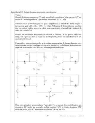 Marco A. Garms - 201328
Experiência II.9: Estágio de saída em simetria complementar
1
Teoria:
O amplificador em montagem CC pode ser utilizado para injetar “alta corrente AC” em
cargas de “baixa impedância”, tipicamente altofalantes (RL ~ 16Ω).
Verificou-se na experiência passada que a impedância de entrada Ri deste estágio é
tipicamente igual a hfe × RL ~ 100 × 16 ~ 2KΩ. Valores de Ri desta ordem de grandeza
não carregam o estágio anterior e esta é uma característica procurada para estágios de
saída (ou excitadores).
Usando um altofalante diretamente no emissor, a corrente DC irá passar sobre esta
carga, ver Figura (i) abaixo, o que não é conveniente, pois o seu cone ficará com um
deslocamento inicial.
Para resolver este problema poder-se-ia colocar um capacitor de desacoplamento entre
um resistor de emissor, usado para polarizar o transistor, e o altofalante. Entretanto este
capacitor teria um alto valor devido à baixa impedância da carga.
Uma outra solução é apresentada na Figura (ii). Faz-se uso de dois amplificadores em
montagem CC sendo que um deles utiliza transistor NPN e o outro transistor PNP
simétrico, isto é, com as “mesmas características” (β, hfe, hie etc).
(i)
(ii)
IDC1 IDC2
IDC
iAC
RL
RL
 