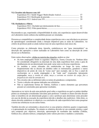 Marco A. Garms - 20133
VI. Circuitos não lineares com AO
Experiência VI.1: Smith Trigger/ Multivibrador Astável..................................... 57
Experiência VI.2: Retificação de precisão............................................................. 58
Experiência VI.3: Astável com 555...................................................................... 59
VII. Osciladores e Filtros
Experiência VII.1: Oscilador por deslocamento de fase........................................ 61
Experiência VII.2: Filtro passa-baixas................................................................... 62
Recomenda-se que, respeitando a disponibilidade de aulas, tais experiências sejam desenvolvidas
em Laboratório muito embora elas também possam ser simuladas.
Procurou-se compatibilizar a complexidade destas experiências com a sua relevância no processo
de aprendizagem considerando ainda a duração disponível para as aulas de Laboratório. Ao
critério do professor pode-se ainda realizar mais de uma experiência num único dia.
Como principio na elaboração desta Apostila, estabeleceu-se um “grau intermediário” na
descrição das operações a serem realizadas no Laboratório bem como na descrição de como
devem ser os Relatórios.
Entre outras observações, válidas na maioria das situações, podem-se citar:
• Os itens empregados foram os seguintes: Objetivos, Teoria, Circuito etc. Nenhum deles
foi considerado obrigatório na descrição de uma dada experiência bem como o grau de
detalhamento de um determinado item pode variar entre as diversas experiências.
• As medidas a serem efetuadas são estabelecidas ao longo do texto, embora
freqüentemente não se discuta em detalhes sobre os instrumentos, geradores e outros
dispositivos do ponto de vista de “como usar” (por exemplo, não se fixa o canal do
osciloscópio ou a escala empregada) e de “onde usar” (expressões tipicamente
empregadas: meça a tensão de saída, meça a corrente no resistor de carga, fixe a
frequência do sinal de entrada etc).
• Nos circuitos não se definiram todos os nomes de grandezas e componentes.
• Teoria e cálculos são apenas indicados nas referências.
• Não se explicitaram formas de Tabelas, Gráficos e outros elementos que porventura
possam ser construídos para apresentar resultados.
Apresenta-se no inicio da aula uma preleção geral sobre a experiência na qual se podem detalhar
pontos ou orientações consideradas relevantes pelo professor. Contudo os alunos deverão discutir
entre si (membros de um determinado grupo) e com o professor para determinar como proceder
em caso de dúvida na execução da experiência (devido a detalhes não explícitos). Além disto, os
alunos deverão estabelecer os objetivos e as conclusões de cada experiência bem como pesquisar
a teoria nas referências ou em outras fontes.
Também deverão ser estimulados a desenvolver os seus próprios relatórios quanto à organização
e à apresentação de resultados. No entanto os relatórios deverão ter um conteúdo mínimo o qual
será composto por: objetivos, descrição, apresentação de resultados das medidas (Tabelas,
Gráficos etc), cálculos teóricos, comparações entre valores previstos e medidos e conclusões.
 