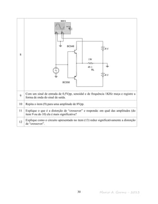 Marco A. Garms - 201330
8
9
Com um sinal de entrada de 0,5Vpp, senoidal e de frequência 1KHz meça e registre a
forma de onda do sinal de saída.
10 Repita o item (9) para uma amplitude de 8Vpp.
11 Explique o que é a distorção de “crossover” e responda: em qual das amplitudes (do
item 9 ou do 10) ela é mais significativa?
12
Explique como o circuito apresentado no item (13) reduz significativamente a distorção
de “crossover”.
BC548
BC558
RL
1W
 
