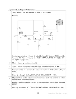 Marco A. Garms - 201332
Experiência II.10: Amplificador Diferencial.
1 Teoria: Seção 12.9 de [BOYLESTAD & NASHELSKY – 1996].
2
Circuito:
Osciloscópio duplo feixe | Gerador de áudio | 2 x Fonte DC ajustável | Multímetro | 2 x
Transistor BC547 (ou equivalente) | 2 x 4K7Ω - 1/4 W | 2 x 1K5Ω - 1/4 W | 2 x 47Ω -
1/4 W | 2 x .22µF poliéster.
3 Monte o circuito apresentado no item (2).
4 Ajuste o gerador nas seguintes condições: 0Vpp, senoidal e frequência de 1KHz.
5
Calcule as tensões em CC sobre todos os resistores e a tensão VC do coletor de Q2 para
o terra.
Dica: veja o Exemplo 12.19 de [BOYLESTAD & NASHELSKY – 1996].
6
Meça em CC as tensões sobre todos os resistores e a tensão VC. Compare os valores
obtidos com os calculados no item (5).
7
Calcule o ganho diferencial (Gd) e o de modo comum (Gmc). Calcule também o
RRMC.
Dica: veja os Exemplos de 12.19 a 12.20 de [BOYLESTAD & NASHELSKY – 1996].
VC
 