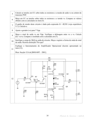 Marco A. Garms - 201335
5
Calcule as tensões em CC sobre todos os resistores e a tensão de saída vs no coletor do
transistor PNP.
6
Meça em CC as tensões sobre todos os resistores e a tensão vs. Compare os valores
obtidos com os calculados no item (5).
7
O ganho de tensão deste circuito é dado pela expressão G= -R2/R1 (veja experiência
V.1). Calcule-o.
8 Ajuste o gerador (ve) para 7 Vpp.
9
Meça o sinal de saída vs em Vpp. Verifique a defasagem entre ve e vs. Calcule
|G|= vs/ve. Compare o resultado com o calculado em (7).
10
Interligue a carga de 2KΩ na saída do circuito. Meça e registre a forma de onda do sinal
de saída. Ocorreu distorção? Por que?
11
Explique o funcionamento do Amplificador Operacional discreto apresentado no
item (12).
Dica: Secção 12.6 de [BOGART – 2001].
12
 