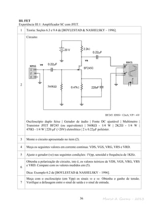 Marco A. Garms - 201336
III. FET
Experiência III.1: Amplificador SC com JFET.
1 Teoria: Seções 6.3 e 9.4 de [BOYLESTAD & NASHELSKY – 1996].
2
Circuito:
BF245: IDSS= 12mA; VP= -6V
Osciloscópio duplo feixe | Gerador de áudio | Fonte DC ajustável | Multímetro |
Transistor JFET BF245 (ou equivalente) | 560KΩ - 1/4 W | 2K2Ω - 1/4 W |
470Ω - 1/4 W | 220 µF (>20V) eletrolítico | 2 x 0.22µF poliéster.
3 Monte o circuito apresentado no item (2).
4 Meça os seguintes valores em corrente continua: VDS, VGS, VRG, VRS e VRD.
5 Ajuste o gerador (ve) nas seguintes condições: 1Vpp, senoidal e frequência de 1KHz.
6
Obtenha a polarização do circuito, isto é, os valores teóricos de VDS, VGS, VRG, VRS
e VRD. Compare com os valores medidos em (5).
Dica: Exemplo 6.2 de [BOYLESTAD & NASHELSKY – 1996].
7
Meça com o osciloscópio (em Vpp) os sinais vs e ve. Obtenha o ganho de tensão.
Verifique a defasagem entre o sinal de saída e o sinal de entrada.
vs
ve 10KpF
560KΩ
0.22µF
0.22µF
 