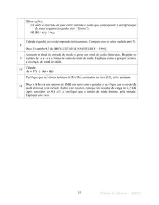 Marco A. Garms - 201337
Observações:
(c) Note a inversão de fase entre entrada e saída que corresponde a interpretação
do sinal negativo do ganho (ver “Teoria”).
(d) |G|= vspp / vepp
8
Calcule o ganho de tensão esperado teóricamente. Compare com o valor medido em (7).
Dica: Exemplo 9.7 de [BOYLESTAD & NASHELSKY – 1996].
9
Aumente o sinal de entrada de modo a gerar um sinal de saída distorcido. Registre os
valores de ve e vs e a forma de onda do sinal de saída. Explique como e porque ocorreu
a distorção do sinal de saída.
10
Calcule:
RGRi = e RDRo =
11
Verifique que os valores teóricos de Ri e Ro, estimados no item (10), estão corretos.
Dica: (1) Insira um resistor de 1MΩ em serie com o gerador e verifique que a tensão de
saída diminui pela metade. Retire este resistor, coloque um resistor de carga de 2,2 KΩ
(após capacitor de 0,1 µF) e verifique que a tensão de saída diminui pela metade.
Explique este item
 