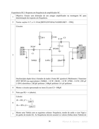 Marco A. Garms - 201338
Experiência III.2: Resposta em frequência de amplificador SC.
1
Objetivo: Ensaio sem distorção de um estagio amplificador na montagem SC para
determinação da resposta em frequência.
2 Teoria: seções 11.7, e 11.10 de [BOYLESTAD & NASHELSKY – 1996].
3
Circuito:
Osciloscópio duplo feixe | Gerador de áudio | Fonte DC ajustável | Multímetro | Transistor
JFET BF245 (ou equivalente) | 560KΩ - 1/4 W | 2K2Ω - 1/4 W | 470Ω - 1/4 W | 220 µF
(>20V) eletrolítico | 2K2pF poliéster | 10KpF poliéster | 0.1µF poliéster.
4 Monte o circuito apresentado no item (3) com C2= 10KpF.
5 Note que RL= ∞ (aberto).
6
Calcule:
12
1
';
RiC
fiRGRi
π
==
22
1
e
RoC
fsRDRo
π
==
7
Monte uma Tabela com as seguintes colunas: frequência, tensão de saída vs (em Vpp) e
do ganho de tensão |G|. As frequências devem assumir os valores (linhas desta Tabela) do
C1
C2
C3
2K2pF
560KΩ
 