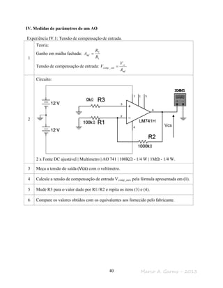 Marco A. Garms - 201340
IV. Medidas de parâmetros de um AO
Experiência IV.1: Tensão de compensação de entrada.
1
Teoria:
Ganho em malha fechada:
1
2
R
R
Amf =
Tensão de compensação de entrada:
mf
cs
entcomp
A
V
V =_
2
Circuito:
2 x Fonte DC ajustável | Multímetro | AO 741 | 100KΩ - 1/4 W | 1MΩ - 1/4 W.
3 Meça a tensão de saída (Vcs) com o voltímetro.
4 Calcule a tensão de compensação de entrada Vcomp_ent, pela fórmula apresentada em (1).
5 Mude R3 para o valor dado por R1//R2 e repita os itens (3) e (4).
6 Compare os valores obtidos com os equivalentes aos fornecido pelo fabricante.
Vcs
 