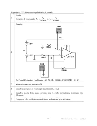 Marco A. Garms - 201341
Experiência IV.2: Correntes de polarização de entrada.
1
Teoria:
Correntes de polarização:
Ω
=
Ω
=
K
V
I
K
V
I A
p
B
p
100
e
100
21
2
Circuito:
2 x Fonte DC ajustável | Multímetro | AO 741 | 2 x 100KΩ - 1/4 W | 1MΩ - 1/4 W.
3 Meça as tensões nos pontos A e B.
5 Calcule as correntes de polarização de entrada (Ip1 e Ip2).
6
Calcule a média destas duas correntes: este é o valor normalmente informado pelo
fabricante.
7 Compare o valor obtido com o equivalente ao fornecido pelo fabricante.
 