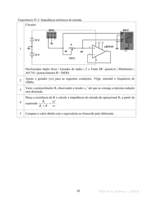 Marco A. Garms - 201342
Experiência IV.3: Impedância intrínseca de entrada.
1
Circuito:
Osciloscópio duplo feixe | Gerador de áudio | 2 x Fonte DC ajustável | Multímetro |
AO 741 | potenciômetro R= 3M3Ω.
2
Ajuste o gerador (ve) para as seguintes condições: 1Vpp, senoidal e frequência de
100Hz.
3
Varie o potenciômetro R, observando a tensão ve’ até que se consiga a máxima redução
sem distorção.
4
Meça a resistência de R e calcule a impedância de entrada do operacional Ri a partir da
expressão
ve
ve
RR
R
i
i '
=
+
.
5 Compare o valor obtido com o equivalente ao fornecido pelo fabricante.
R
3M3Ω
 