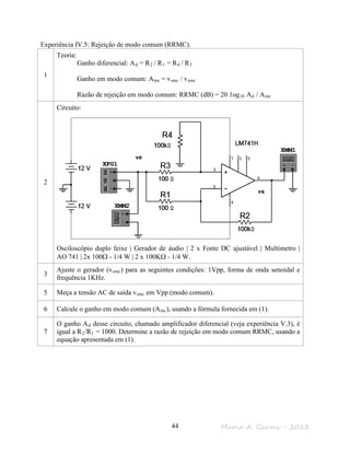 Marco A. Garms - 201344
Experiência IV.5: Rejeição de modo comum (RRMC).
1
Teoria:
Ganho diferencial: Ad = R2 / R1 = R4 / R3
Ganho em modo comum: Ame = vsmc / vemc
Razão de rejeição em modo comum: RRMC (dB) = 20 1og10 Ad / Ame
2
Circuito:
Osciloscópio duplo feixe | Gerador de áudio | 2 x Fonte DC ajustável | Multímetro |
AO 741 | 2x 100Ω - 1/4 W | 2 x 100KΩ - 1/4 W.
3
Ajuste o gerador (vemc) para as seguintes condições: 1Vpp, forma de onda senoidal e
frequência 1KHz.
5 Meça a tensão AC de saída vsmc em Vpp (modo comum).
6 Calcule o ganho em modo comum (Amc), usando a fórmula fornecida em (1).
7
O ganho Ad desse circuito, chamado amplificador diferencial (veja experiência V.3), é
igual a R2/R1 = 1000. Determine a razão de rejeição em modo comum RRMC, usando a
equação apresentada em (1).
vs
ve
 