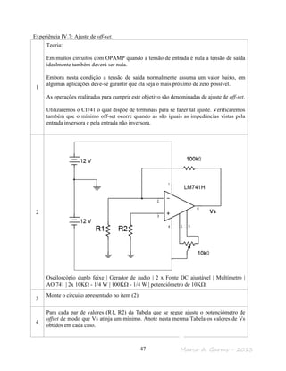 Marco A. Garms - 201347
Experiência IV.7: Ajuste de off-set.
1
Teoria:
Em muitos circuitos com OPAMP quando a tensão de entrada é nula a tensão de saída
idealmente também deverá ser nula.
Embora nesta condição a tensão de saída normalmente assuma um valor baixo, em
algumas aplicações deve-se garantir que ela seja o mais próximo de zero possível.
As operações realizadas para cumprir este objetivo são denominadas de ajuste de off-set.
Utilizaremos o CI741 o qual dispõe de terminais para se fazer tal ajuste. Verificaremos
também que o mínimo off-set ocorre quando as são iguais as impedâncias vistas pela
entrada inversora e pela entrada não inversora.
2
Osciloscópio duplo feixe | Gerador de áudio | 2 x Fonte DC ajustável | Multímetro |
AO 741 | 2x 10KΩ - 1/4 W | 100KΩ - 1/4 W | potenciômetro de 10KΩ.
3
Monte o circuito apresentado no item (2).
4
Para cada par de valores (R1, R2) da Tabela que se segue ajuste o potenciômetro de
offset de modo que Vs atinja um mínimo. Anote nesta mesma Tabela os valores de Vs
obtidos em cada caso.
 