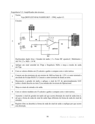 Marco A. Garms - 201350
Experiência V.2: Amplificador não-inversor.
1
Teoria:
Veja [BOYLESTAD & NASHELSKY - 1996], seção 4.3.
2
Circuito:
Osciloscópio duplo feixe | Gerador de áudio | 2 x Fonte DC ajustável | Multímetro |
AO 741 | 2 x 1KΩ - 1/4 W.
3
Aplique um sinal senoidal de 2Vpp e frequência 1KHz e meça a tensão de saída
em Vpp.
4 Com os valores obtidos em (3) calcule o ganho e compare com o valor teórico.
5
Conecte um dos terminais de um resistor de 1KΩ na fonte de +12V e o outro terminal a
um diodo de Si (tipo BAX17). Conecte o outro terminal do diodo ao terra.
6
Desconecte o gerador de áudio e aplique o sinal de CC de aproximadamente 0.6V
(sobre o diodo descrito no item 5) na entrada não inversora do Operacional.
7 Meça os sinais de entrada e de saída.
8 Com os valores medidos em (7) calcule o ganho e compare com o valor teórico.
9
Aumente o sinal do gerador de áudio até que ocorra distorção do sinal de saída (isto é,
até que a forma de onda do sinal de saída fique diferente da forma de onda do sinal de
entrada).
10
Registre (foto ou desenho) a forma de onda do sinal de saída e explique por que ocorre
esta distorção.
vs
ve
 