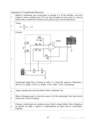 Marco A. Garms - 201351
Experiência V.3: Amplificador Diferencial.
1
Objetivo: Geralmente num osciloscópio as entradas A e B são referidas a um terra
comum e nestas condições para “ler” um sinal levantado do terra, como é o caso da
tensão sobre o resistor R no circuito em (3), pode-se usar o circuito diferencial.
2
Teoria:
( )12
2
2
vv
R
R
Vs −=
3
Circuito:
Osciloscópio duplo feixe | Gerador de áudio | 2 x Fonte DC ajustável | Multímetro |
AO 741 | 2 x 22KΩ - 1/4 W | 2 x 47KΩ - 1/4 W | 1KΩ - 1/4 W | 1µF poliéster.
4
Ajuste o gerador para sinal senoidal de 1KHz e amplitude 1Vp.
5
Meça a defasagem entre os sinais dos canais A e B do osciloscópio. Este valor está de
acordo com a Teoria? Explique.
6
Coloque o osciloscópio em varredura externa. Qual é a figura obtida. Varie e frequência
do gerador de áudio e registre o comportamento da figura lida no osciloscópio.
Explique.
 