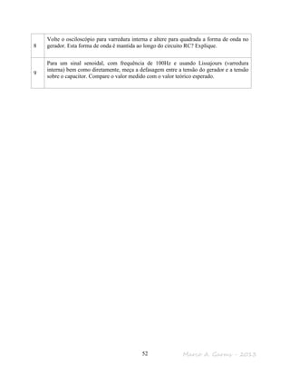 Marco A. Garms - 201352
8
Volte o osciloscópio para varredura interna e altere para quadrada a forma de onda no
gerador. Esta forma de onda é mantida ao longo do circuito RC? Explique.
9
Para um sinal senoidal, com frequência de 100Hz e usando Lissajours (varredura
interna) bem como diretamente, meça a defasagem entre a tensão do gerador e a tensão
sobre o capacitor. Compare o valor medido com o valor teórico esperado.
 