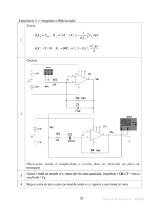 Marco A. Garms - 201353
Experiência V.4: Integrador e Diferenciador.
1
Teoria:
∫−≅⇒≈≈ dttV
CR
VRTCR ES )(
1
10R;
11
12min11
dt
tdV
CRVRTCR E
S
)(
10R;10/ 243423 −≅⇒≈≤
2
Circuito:
Observação: devido à complexidade o circuito deve ser fornecido em placa de
montagem.
3
Ajuste o sinal de entrada (ve1) para tipo de onda quadrada, frequência 1KHz (T= 1ms) e
amplitude 1Vp.
4 Meça o valor de pico a pico do sinal de saída vs1 e registre a sua forma de onda.
vs1
vs2
ve1
ve2
 
