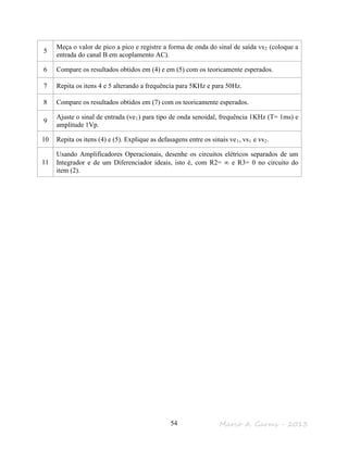 Marco A. Garms - 201354
5
Meça o valor de pico a pico e registre a forma de onda do sinal de saída vs2 (coloque a
entrada do canal B em acoplamento AC).
6 Compare os resultados obtidos em (4) e em (5) com os teoricamente esperados.
7 Repita os itens 4 e 5 alterando a frequência para 5KHz e para 50Hz.
8 Compare os resultados obtidos em (7) com os teoricamente esperados.
9
Ajuste o sinal de entrada (ve1) para tipo de onda senoidal, frequência 1KHz (T= 1ms) e
amplitude 1Vp.
10 Repita os itens (4) e (5). Explique as defasagens entre os sinais ve1, vs1 e vs2.
11
Usando Amplificadores Operacionais, desenhe os circuitos elétricos separados de um
Integrador e de um Diferenciador ideais, isto é, com R2= ∞ e R3= 0 no circuito do
item (2).
 