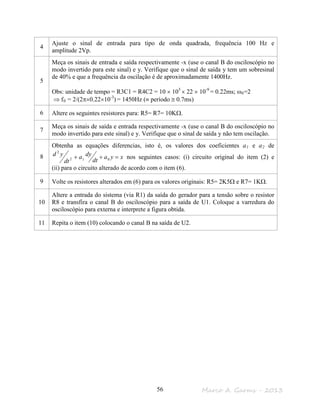 Marco A. Garms - 201356
4
Ajuste o sinal de entrada para tipo de onda quadrada, frequência 100 Hz e
amplitude 2Vp.
5
Meça os sinais de entrada e saída respectivamente -x (use o canal B do osciloscópio no
modo invertido para este sinal) e y. Verifique que o sinal de saída y tem um sobresinal
de 40% e que a frequência da oscilação é de aproximadamente 1400Hz.
Obs: unidade de tempo = R3C1 = R4C2 = 10 × 103
× 22 × 10-9
= 0.22ms; ω0=2
⇒ f0 = 2/(2π×0.22×10-3
) = 1450Hz (≡ período ≅ 0.7ms)
6 Altere os seguintes resistores para: R5= R7= 10KΩ.
7
Meça os sinais de saída e entrada respectivamente -x (use o canal B do osciloscópio no
modo invertido para este sinal) e y. Verifique que o sinal de saída y não tem oscilação.
8
Obtenha as equações diferencias, isto é, os valores dos coeficientes a1 e a2 de
xya
dt
dya
dt
yd =++ 012
2
nos seguintes casos: (i) circuito original do item (2) e
(ii) para o circuito alterado de acordo com o item (6).
9 Volte os resistores alterados em (6) para os valores originais: R5= 2K5Ω e R7= 1KΩ.
10
Altere a entrada do sistema (via R1) da saída do gerador para a tensão sobre o resistor
R8 e transfira o canal B do osciloscópio para a saída de U1. Coloque a varredura do
osciloscópio para externa e interprete a figura obtida.
11 Repita o item (10) colocando o canal B na saída de U2.
 