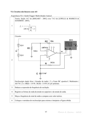 Marco A. Garms - 201357
VI. Circuitos não lineares com AO
Experiência VI.1: Smith Trigger/ Multivibrador Astável.
1
Teoria: Seção 14.7 de [BOGART - 2001] e/ou 7.4.3 de [CIPELLI & MARKUS &
SANDRINI - 2007].






+
=
1
2
ln2
1
2
1
R
R
RC
fo
2
Circuito:
Osciloscópio duplo feixe | Gerador de áudio | 2 x Fonte DC ajustável | Multímetro |
AO 741 | 2 x 10KΩ - 1/4 W | 3K3Ω - 1/4 W | 0.1µF poliéster.
3 Deduza a expressão da frequência de oscilação.
4 Registre as formas de onda da tensão no capacitor e da tensão de saída.
5 Meça a frequência do sinal de saída e compare com valor teórico.
6 Coloque a varredura do osciloscópio para externa e interprete a Figura obtida.
vs
3K3Ω
10KΩ
 