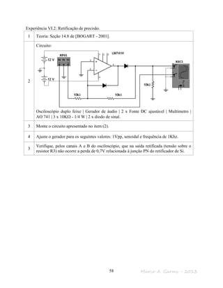 Marco A. Garms - 201358
Experiência VI.2: Retificação de precisão.
1 Teoria: Seção 14.8 de [BOGART - 2001].
2
Circuito:
Osciloscópio duplo feixe | Gerador de áudio | 2 x Fonte DC ajustável | Multímetro |
AO 741 | 3 x 10KΩ - 1/4 W | 2 x diodo de sinal.
3 Monte o circuito apresentado no item (2).
4 Ajuste o gerador para os seguintes valores: 1Vpp, senoidal e frequência de 1Khz.
3
Verifique, pelos canais A e B do osciloscópio, que na saída retificada (tensão sobre o
resistor R3) não ocorre a perda de 0,7V relacionada à junção PN do retificador de Si.
 