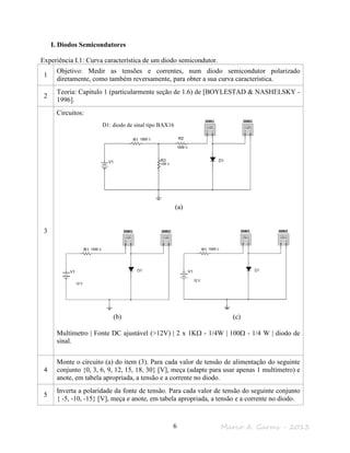 Marco A. Garms - 20136
I. Diodos Semicondutores
Experiência I.1: Curva característica de um diodo semicondutor.
1
Objetivo: Medir as tensões e correntes, num diodo semicondutor polarizado
diretamente, como também reversamente, para obter a sua curva característica.
2
Teoria: Capitulo 1 (particularmente seção de 1.6) de [BOYLESTAD & NASHELSKY -
1996].
3
Circuitos:
(a)
(b) (c)
Multímetro | Fonte DC ajustável (>12V) | 2 x 1KΩ - 1/4W | 100Ω - 1/4 W | diodo de
sinal.
4
Monte o circuito (a) do item (3). Para cada valor de tensão de alimentação do seguinte
conjunto {0, 3, 6, 9, 12, 15, 18, 30} [V], meça (adapte para usar apenas 1 multímetro) e
anote, em tabela apropriada, a tensão e a corrente no diodo.
5
Inverta a polaridade da fonte de tensão. Para cada valor de tensão do seguinte conjunto
{ -5, -10, -15} [V], meça e anote, em tabela apropriada, a tensão e a corrente no diodo.
D1: diodo de sinal tipo BAX16
 