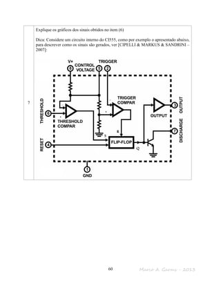 Marco A. Garms - 201360
7
Explique os gráficos dos sinais obtidos no item (6)
Dica: Considere um circuito interno do CI555, como por exemplo o apresentado abaixo,
para descrever como os sinais são gerados, ver [CIPELLI & MARKUS & SANDRINI –
2007]:
 