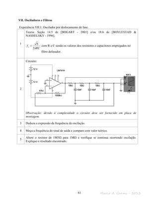 Marco A. Garms - 201361
VII. Osciladores e Filtros
Experiência VII.1: Oscilador por deslocamento de fase.
1
Teoria: Seção 14.5 de [BOGART - 2001] e/ou 18.6 de [BOYLESTAD &
NASHELSKY - 1996].
RC
fo
π2
6
= com R e C sendo os valores dos resistores e capacitores empregados no
filtro defasador.
2
Circuito:
Observação: devido à complexidade o circuito deve ser fornecido em placa de
montagem.
3 Deduza a expressão da frequência de oscilação.
4 Meça a frequência do sinal de saída e compare com valor teórico.
5
Altere o resistor de 1M5Ω para 1MΩ e verifique se continua ocorrendo oscilação.
Explique o resultado encontrado.
 
