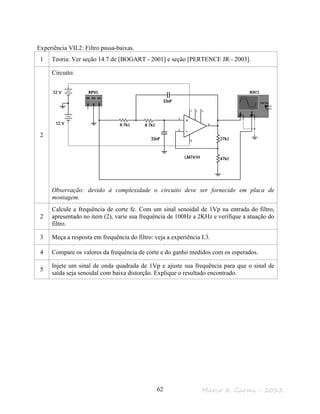 Marco A. Garms - 201362
Experiência VII.2: Filtro passa-baixas.
1 Teoria: Ver seção 14.7 de [BOGART - 2001] e seção [PERTENCE JR - 2003].
2
Circuito:
Observação: devido à complexidade o circuito deve ser fornecido em placa de
montagem.
2
Calcule a frequência de corte fc. Com um sinal senoidal de 1Vp na entrada do filtro,
apresentado no item (2), varie sua frequência de 100Hz a 2KHz e verifique a atuação do
filtro.
3 Meça a resposta em frequência do filtro: veja a experiência I.3.
4 Compare os valores da frequência de corte e do ganho medidos com os esperados.
5
Injete um sinal de onda quadrada de 1Vp e ajuste sua frequência para que o sinal de
saída seja senoidal com baixa distorção. Explique o resultado encontrado.
 