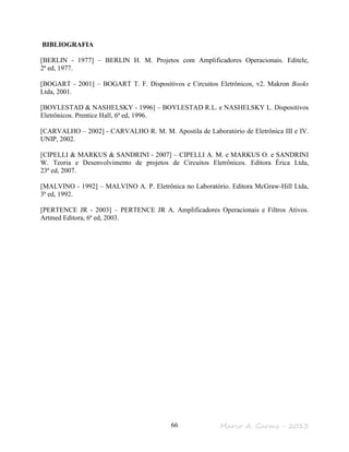 Marco A. Garms - 201366
BIBLIOGRAFIA
[BERLIN - 1977] – BERLIN H. M. Projetos com Amplificadores Operacionais. Editele,
2ª ed, 1977.
[BOGART - 2001] – BOGART T. F. Dispositivos e Circuitos Eletrônicos, v2. Makron Books
Ltda, 2001.
[BOYLESTAD & NASHELSKY - 1996] – BOYLESTAD R.L. e NASHELSKY L. Dispositivos
Eletrônicos. Prentice Hall, 6ª ed, 1996.
[CARVALHO – 2002] - CARVALHO R. M. M. Apostila de Laboratório de Eletrônica III e IV.
UNIP, 2002.
[CIPELLI & MARKUS & SANDRINI - 2007] – CIPELLI A. M. e MARKUS O. e SANDRINI
W. Teoria e Desenvolvimento de projetos de Circuitos Eletrônicos. Editora Érica Ltda,
23ª ed, 2007.
[MALVINO - 1992] – MALVINO A. P. Eletrônica no Laboratório. Editora McGraw-Hill Ltda,
3ª ed, 1992.
[PERTENCE JR - 2003] – PERTENCE JR A. Amplificadores Operacionais e Filtros Ativos.
Artmed Editora, 6ª ed, 2003.
 