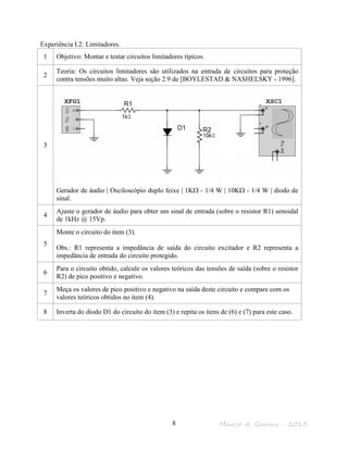 Marco A. Garms - 20138
Experiência I.2: Limitadores.
1 Objetivo: Montar e testar circuitos limitadores típicos.
2
Teoria: Os circuitos limitadores são utilizados na entrada de circuitos para proteção
contra tensões muito altas. Veja seção 2.9 de [BOYLESTAD & NASHELSKY - 1996].
3
Gerador de áudio | Osciloscópio duplo feixe | 1KΩ - 1/4 W | 10KΩ - 1/4 W | diodo de
sinal.
4
Ajuste o gerador de áudio para obter um sinal de entrada (sobre o resistor R1) senoidal
de 1kHz @ 15Vp.
5
Monte o circuito do item (3).
Obs.: R1 representa a impedância de saída do circuito excitador e R2 representa a
impedância de entrada do circuito protegido.
6
Para o circuito obtido, calcule os valores teóricos das tensões de saída (sobre o resistor
R2) de pico positivo e negativo.
7
Meça os valores de pico positivo e negativo na saída deste circuito e compare com os
valores teóricos obtidos no item (4).
8 Inverta do diodo D1 do circuito do item (3) e repita os itens de (6) e (7) para este caso.
 