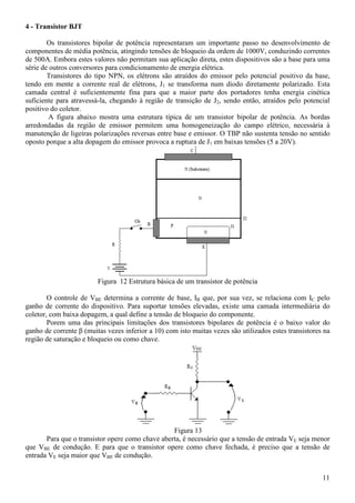 11
4 - Transistor BJT
Os transistores bipolar de potência representaram um importante passo no desenvolvimento de
componentes de média potência, atingindo tensões de bloqueio da ordem de 1000V, conduzindo correntes
de 500A. Embora estes valores não permitam sua aplicação direta, estes dispositivos são a base para uma
série de outros conversores para condicionamento de energia elétrica.
Transistores do tipo NPN, os elétrons são atraídos do emissor pelo potencial positivo da base,
tendo em mente a corrente real de elétrons, J1 se transforma num diodo diretamente polarizado. Esta
camada central é suficientemente fina para que a maior parte dos portadores tenha energia cinética
suficiente para atravessá-la, chegando à região de transição de J2, sendo então, atraídos pelo potencial
positivo do coletor.
A figura abaixo mostra uma estrutura típica de um transistor bipolar de potência. As bordas
arredondadas da região de emissor permitem uma homogeneização do campo elétrico, necessária à
manutenção de ligeiras polarizações reversas entre base e emissor. O TBP não sustenta tensão no sentido
oposto porque a alta dopagem do emissor provoca a ruptura de J1 em baixas tensões (5 a 20V).
Figura 12 Estrutura básica de um transistor de potência
O controle de VBE determina a corrente de base, IB que, por sua vez, se relaciona com IC pelo
ganho de corrente do dispositivo. Para suportar tensões elevadas, existe uma camada intermediária do
coletor, com baixa dopagem, a qual define a tensão de bloqueio do componente.
Porem uma das principais limitações dos transistores bipolares de potência é o baixo valor do
ganho de corrente β (muitas vezes inferior a 10) com isto muitas vezes são utilizados estes transistores na
região de saturação e bloqueio ou como chave.
Figura 13
Para que o transistor opere como chave aberta, é necessário que a tensão de entrada VE seja menor
que VBE de condução. E para que o transistor opere como chave fechada, é preciso que a tensão de
entrada VE seja maior que VBE de condução.
 